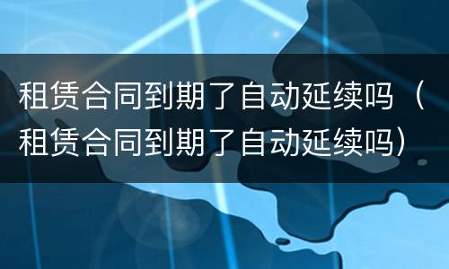 租赁合同到期了自动延续吗（租赁合同到期了自动延续吗）