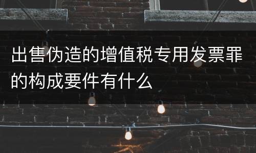 出售伪造的增值税专用发票罪的构成要件有什么