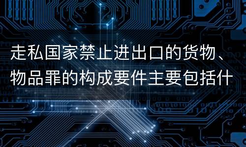 走私国家禁止进出口的货物、物品罪的构成要件主要包括什么