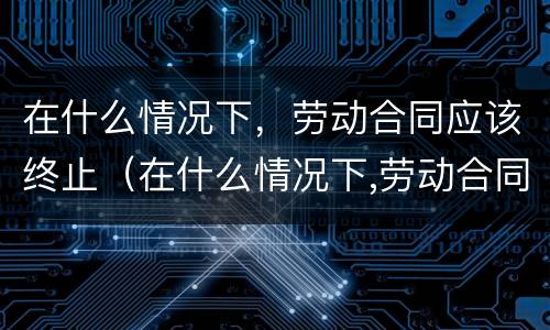 在什么情况下，劳动合同应该终止（在什么情况下,劳动合同应该终止呢）