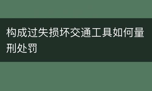 构成过失损坏交通工具如何量刑处罚