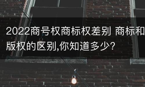 2022商号权商标权差别 商标和版权的区别,你知道多少?