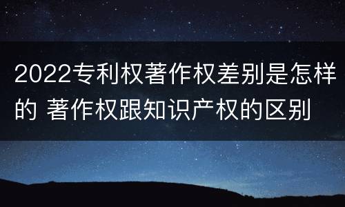 2022专利权著作权差别是怎样的 著作权跟知识产权的区别