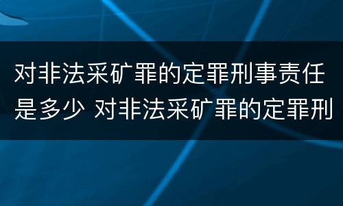 对非法采矿罪的定罪刑事责任是多少 对非法采矿罪的定罪刑事责任是多少