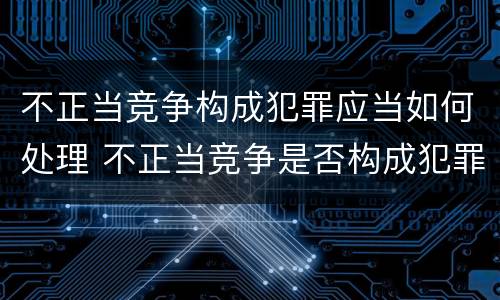 不正当竞争构成犯罪应当如何处理 不正当竞争是否构成犯罪
