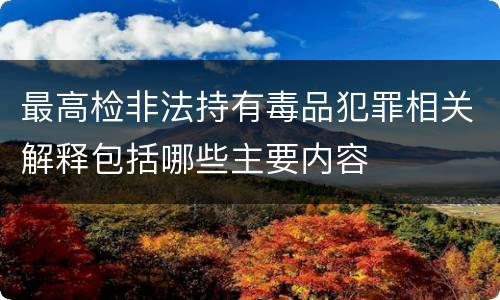 最高检非法持有毒品犯罪相关解释包括哪些主要内容
