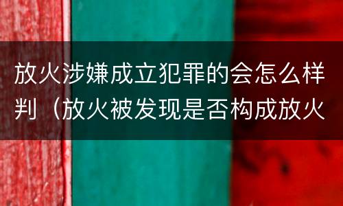 放火涉嫌成立犯罪的会怎么样判（放火被发现是否构成放火罪）