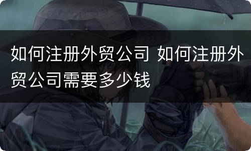 如何注册外贸公司 如何注册外贸公司需要多少钱