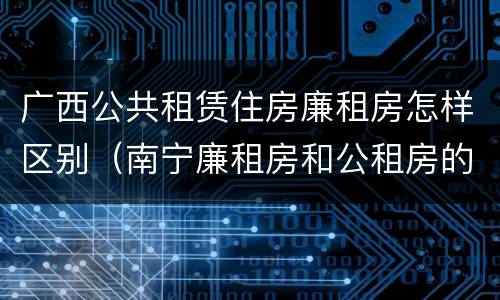 广西公共租赁住房廉租房怎样区别（南宁廉租房和公租房的区别）
