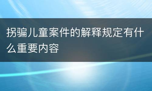 拐骗儿童案件的解释规定有什么重要内容