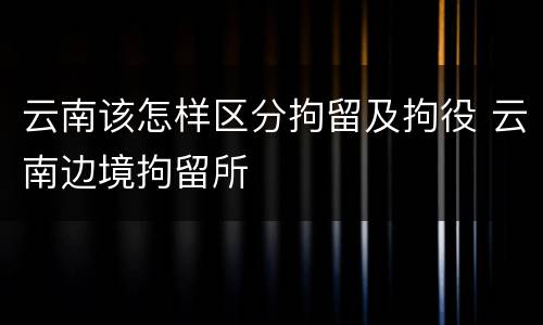 云南该怎样区分拘留及拘役 云南边境拘留所