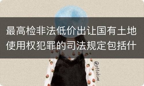 最高检非法低价出让国有土地使用权犯罪的司法规定包括什么主要内容