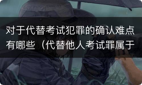 对于代替考试犯罪的确认难点有哪些（代替他人考试罪属于什么类犯罪）