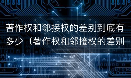 著作权和邻接权的差别到底有多少（著作权和邻接权的差别到底有多少年）
