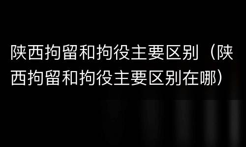 陕西拘留和拘役主要区别（陕西拘留和拘役主要区别在哪）