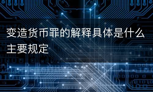 变造货币罪的解释具体是什么主要规定