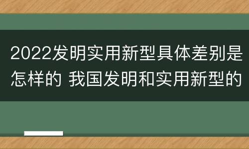 2022发明实用新型具体差别是怎样的 我国发明和实用新型的标准