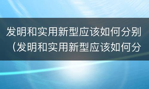 发明和实用新型应该如何分别（发明和实用新型应该如何分别使用）