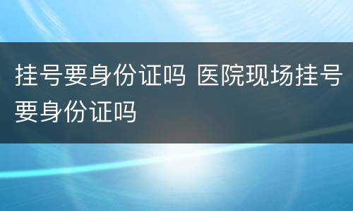 挂号要身份证吗 医院现场挂号要身份证吗