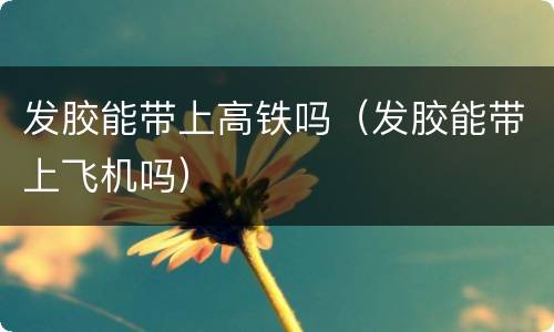 发胶能带上高铁吗(发胶能带上飞机吗)