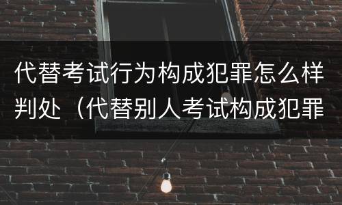 代替考试行为构成犯罪怎么样判处（代替别人考试构成犯罪吗）