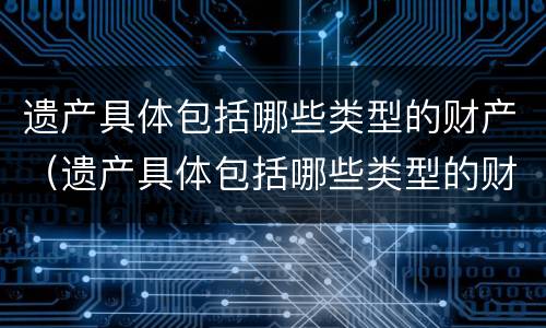 遗产具体包括哪些类型的财产（遗产具体包括哪些类型的财产继承）