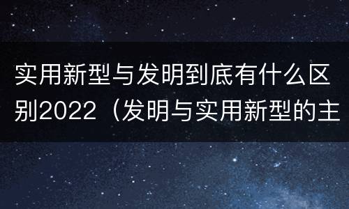 实用新型与发明到底有什么区别2022（发明与实用新型的主要区别）