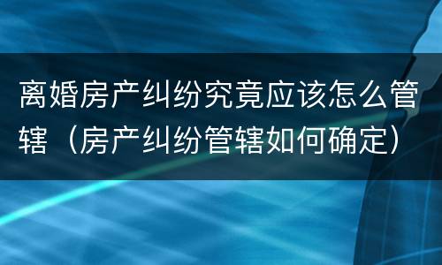 离婚房产纠纷究竟应该怎么管辖（房产纠纷管辖如何确定）