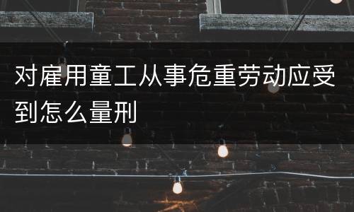 对雇用童工从事危重劳动应受到怎么量刑