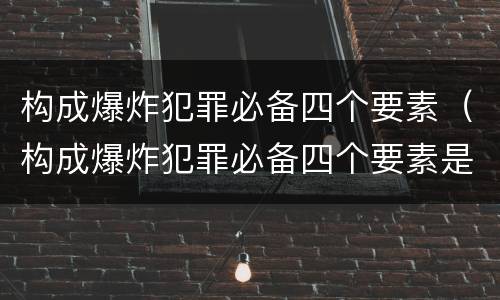 构成爆炸犯罪必备四个要素（构成爆炸犯罪必备四个要素是）
