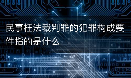民事枉法裁判罪的犯罪构成要件指的是什么