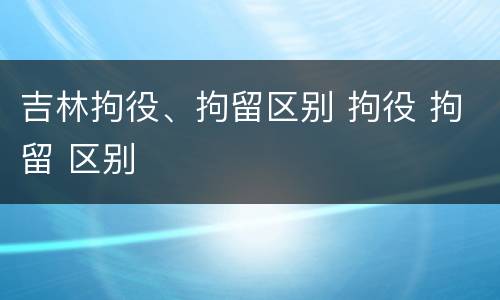 吉林拘役、拘留区别 拘役 拘留 区别
