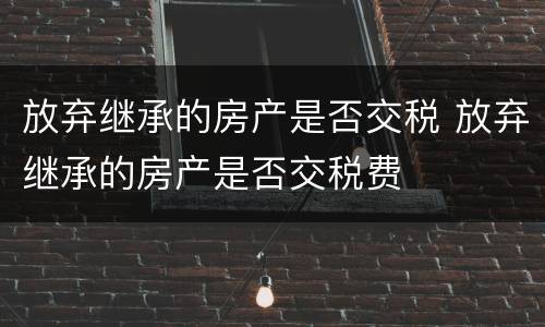 放弃继承的房产是否交税 放弃继承的房产是否交税费