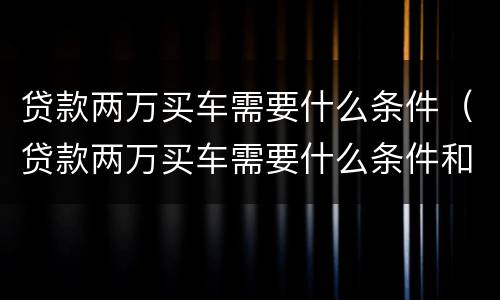 贷款两万买车需要什么条件（贷款两万买车需要什么条件和手续）