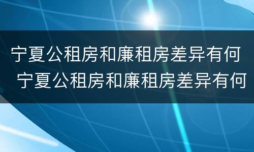 宁夏公租房和廉租房差异有何 宁夏公租房和廉租房差异有何区别