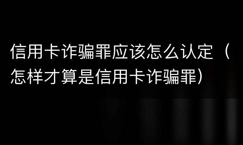 信用卡诈骗罪应该怎么认定（怎样才算是信用卡诈骗罪）