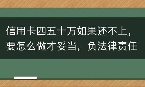 信用卡四五十万如果还不上，要怎么做才妥当，负法律责任会判多久，请帮忙解答