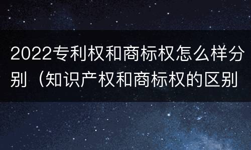 2022专利权和商标权怎么样分别（知识产权和商标权的区别）