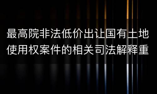 最高院非法低价出让国有土地使用权案件的相关司法解释重要内容包括什么