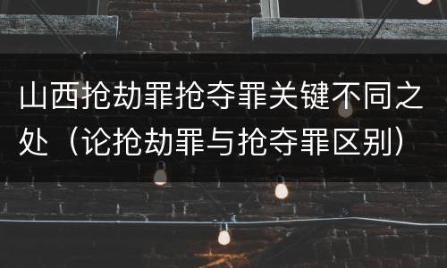 山西抢劫罪抢夺罪关键不同之处（论抢劫罪与抢夺罪区别）