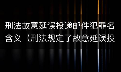 刑法故意延误投递邮件犯罪名含义（刑法规定了故意延误投递邮件罪）