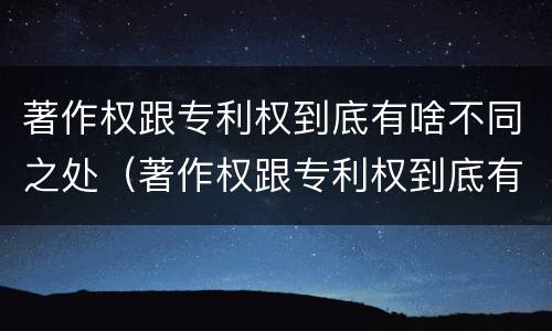 著作权跟专利权到底有啥不同之处（著作权跟专利权到底有啥不同之处呢）