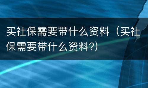 买社保需要带什么资料（买社保需要带什么资料?）