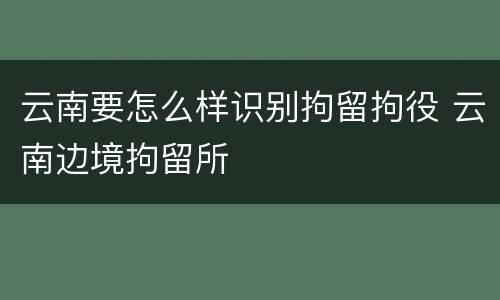 云南要怎么样识别拘留拘役 云南边境拘留所