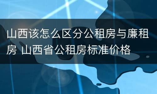 山西该怎么区分公租房与廉租房 山西省公租房标准价格