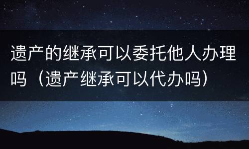 遗产的继承可以委托他人办理吗（遗产继承可以代办吗）