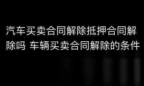 汽车买卖合同解除抵押合同解除吗 车辆买卖合同解除的条件