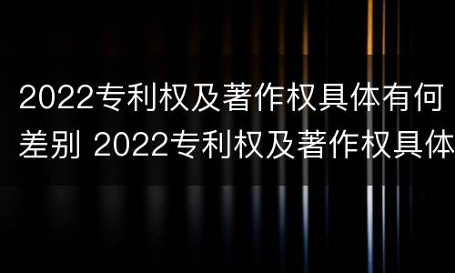 2022专利权及著作权具体有何差别 2022专利权及著作权具体有何差别呢
