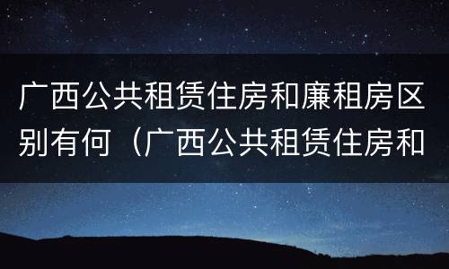 广西公共租赁住房和廉租房区别有何（广西公共租赁住房和廉租房区别有何联系）