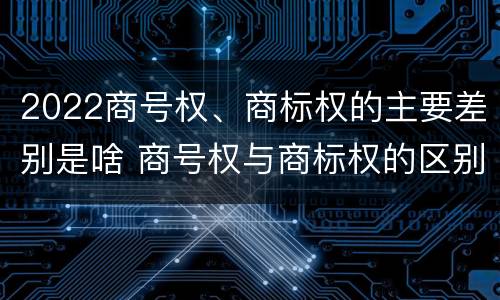 2022商号权、商标权的主要差别是啥 商号权与商标权的区别